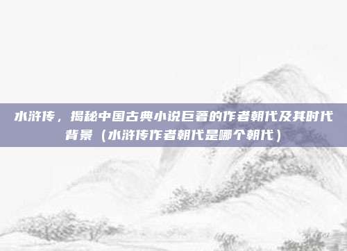 水浒传，揭秘中国古典小说巨著的作者朝代及其时代背景（水浒传作者朝代是哪个朝代）