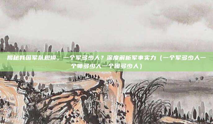 揭秘我国军队规模，一个军多少人？深度解析军事实力（一个军多少人一个师多少人一个团多少人）