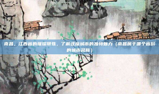 南昌，江西省的璀璨明珠，了解这座城市的独特魅力（南昌属于哪个省份的城市名称）