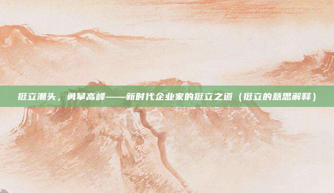 挺立潮头，勇攀高峰——新时代企业家的挺立之道（挺立的意思解释）