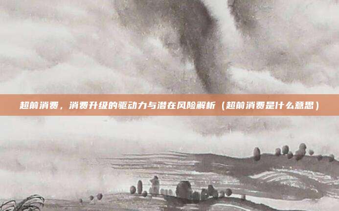 超前消费，消费升级的驱动力与潜在风险解析（超前消费是什么意思）