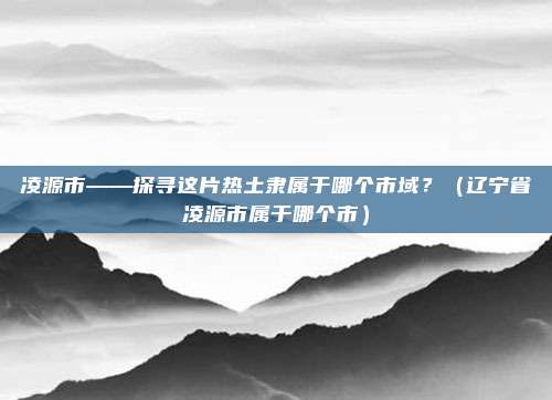 凌源市——探寻这片热土隶属于哪个市域？（辽宁省凌源市属于哪个市）