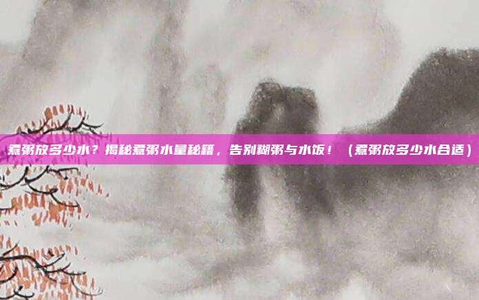 煮粥放多少水？揭秘煮粥水量秘籍，告别糊粥与水饭！（煮粥放多少水合适）