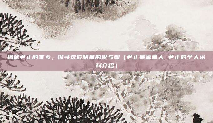 揭秘尹正的家乡，探寻这位明星的根与魂（尹正是哪里人 尹正的个人资料介绍）