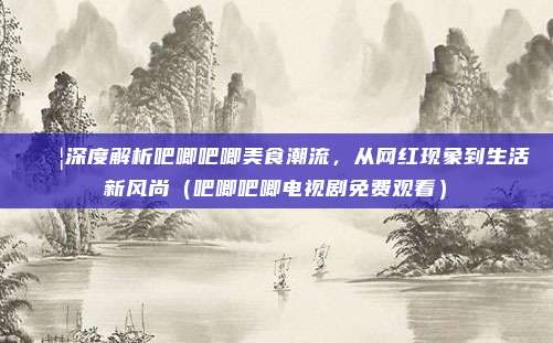 🍦深度解析吧唧吧唧美食潮流，从网红现象到生活新风尚（吧唧吧唧电视剧免费观看）