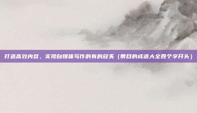 打造高效内容，实现自媒体写作的有的放矢（带目的成语大全四个字开头）