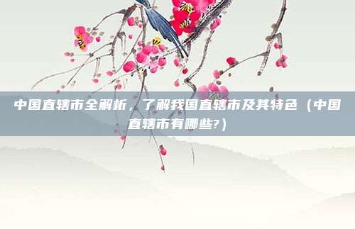 中国直辖市全解析，了解我国直辖市及其特色（中国直辖市有哪些?）