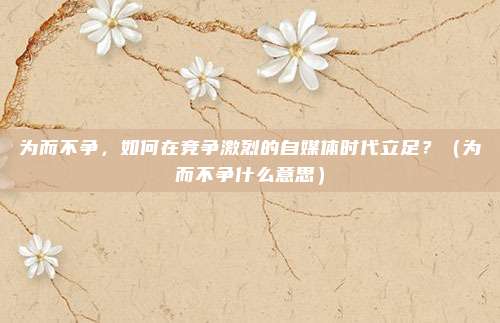 为而不争，如何在竞争激烈的自媒体时代立足？（为而不争什么意思）