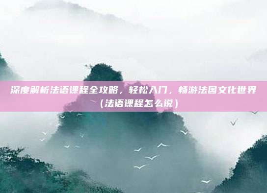 深度解析法语课程全攻略，轻松入门，畅游法国文化世界（法语课程怎么说）