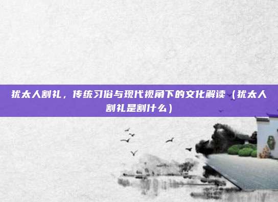 犹太人割礼，传统习俗与现代视角下的文化解读（犹太人割礼是割什么）