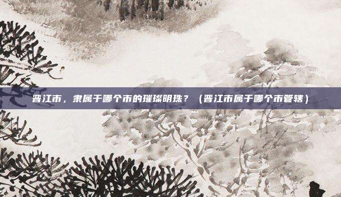 晋江市，隶属于哪个市的璀璨明珠？（晋江市属于哪个市管辖）