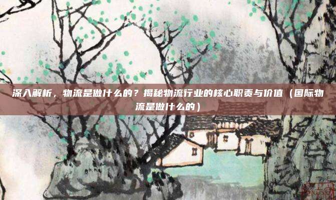 深入解析，物流是做什么的？揭秘物流行业的核心职责与价值（国际物流是做什么的）