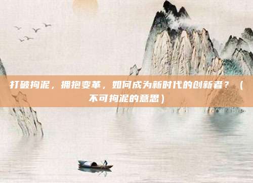 打破拘泥，拥抱变革，如何成为新时代的创新者？（不可拘泥的意思）