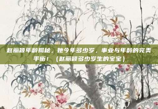 赵丽颖年龄揭秘，她今年多少岁，事业与年龄的完美平衡！（赵丽颖多少岁生的宝宝）