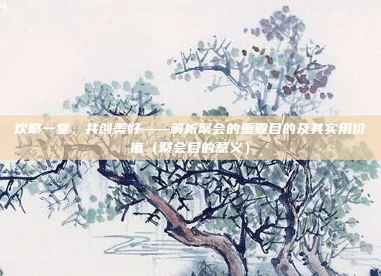 欢聚一堂，共创美好——解析聚会的重要目的及其实用价值（聚会目的意义）