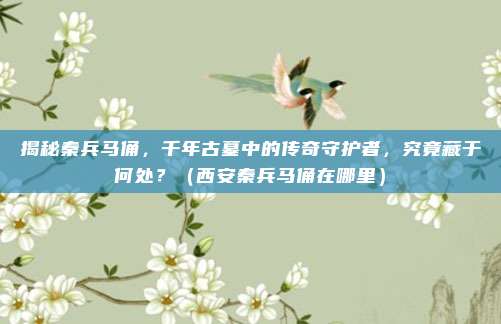 揭秘秦兵马俑，千年古墓中的传奇守护者，究竟藏于何处？（西安秦兵马俑在哪里）
