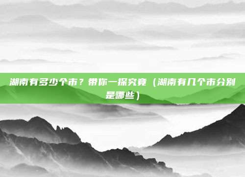 湖南有多少个市？带你一探究竟（湖南有几个市分别是哪些）