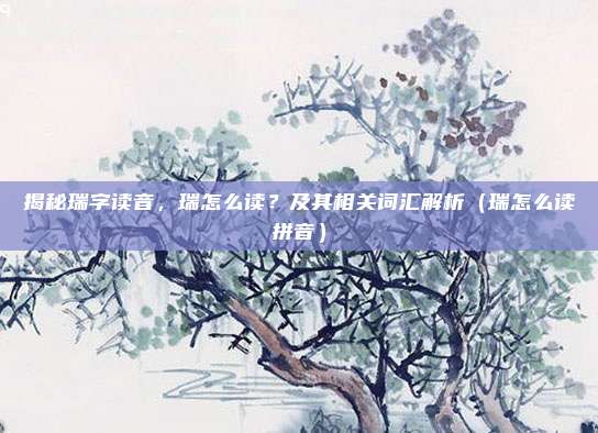 揭秘瑞字读音，瑞怎么读？及其相关词汇解析（瑞怎么读拼音）