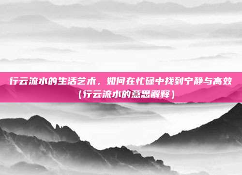 行云流水的生活艺术，如何在忙碌中找到宁静与高效（行云流水的意思解释）