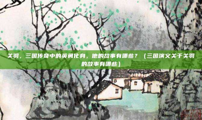 关羽，三国传奇中的英勇化身，他的故事有哪些？（三国演义关于关羽的故事有哪些）