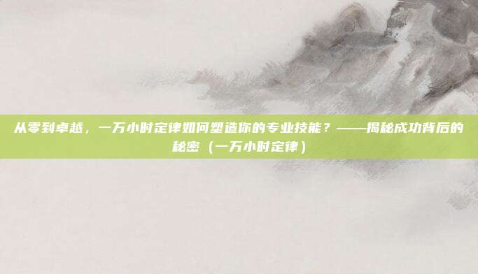 从零到卓越，一万小时定律如何塑造你的专业技能？——揭秘成功背后的秘密（一万小时定律）