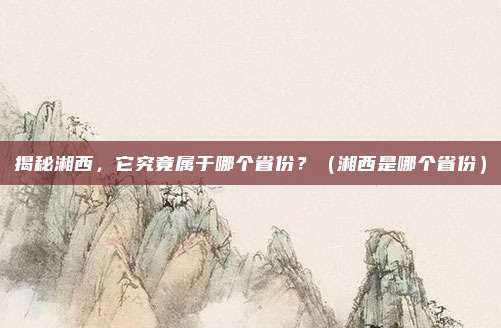 揭秘湘西，它究竟属于哪个省份？（湘西是哪个省份）