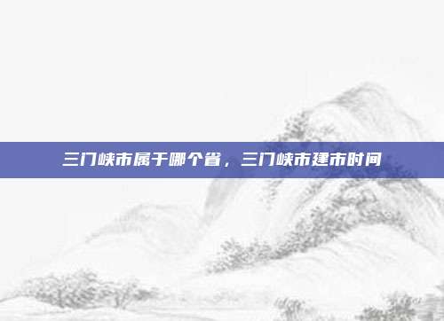 三门峡市属于哪个省,三门峡市建市时间