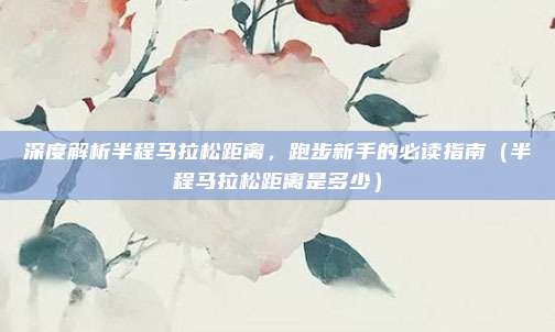 深度解析半程马拉松距离，跑步新手的必读指南（半程马拉松距离是多少）