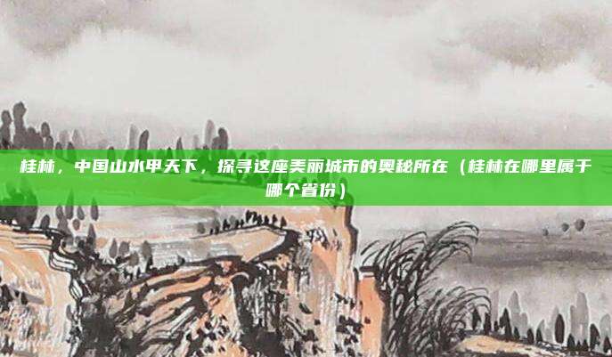 桂林，中国山水甲天下，探寻这座美丽城市的奥秘所在（桂林在哪里属于哪个省份）