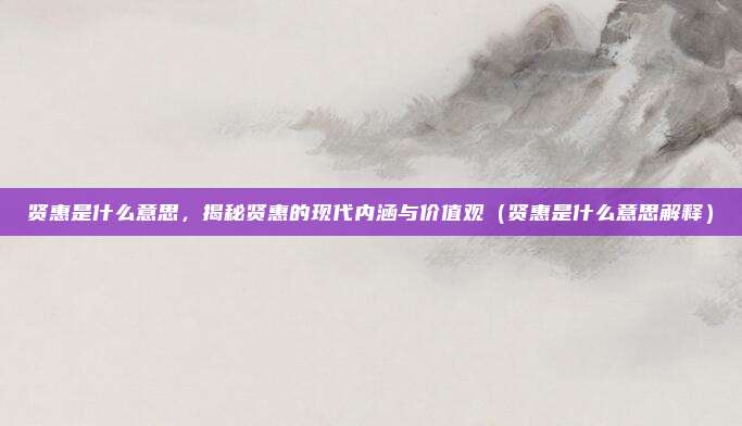 贤惠是什么意思，揭秘贤惠的现代内涵与价值观（贤惠是什么意思解释）