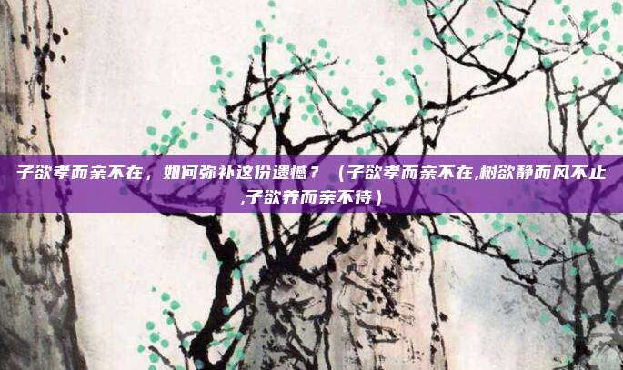 子欲孝而亲不在，如何弥补这份遗憾？（子欲孝而亲不在,树欲静而风不止,子欲养而亲不待）