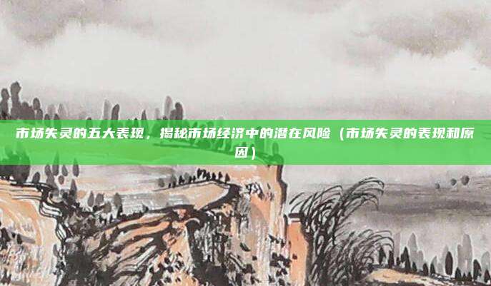 市场失灵的五大表现，揭秘市场经济中的潜在风险（市场失灵的表现和原因）