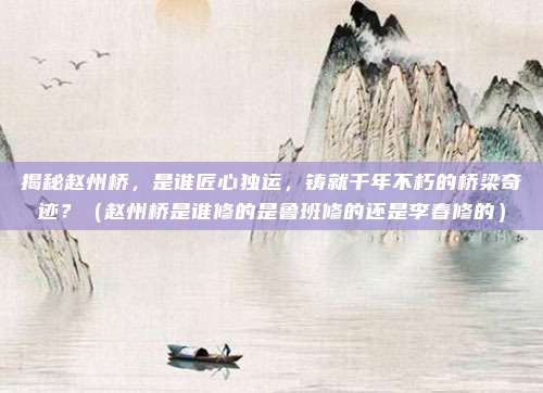 揭秘赵州桥,是谁匠心独运,铸就千年不朽的桥梁奇迹?(赵州桥是谁修的是鲁班修的还是李春修的)