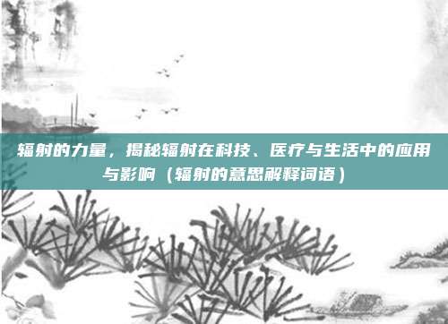 辐射的力量，揭秘辐射在科技、医疗与生活中的应用与影响（辐射的意思解释词语）
