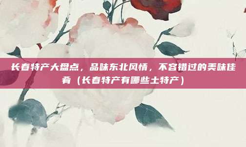 长春特产大盘点，品味东北风情，不容错过的美味佳肴（长春特产有哪些土特产）