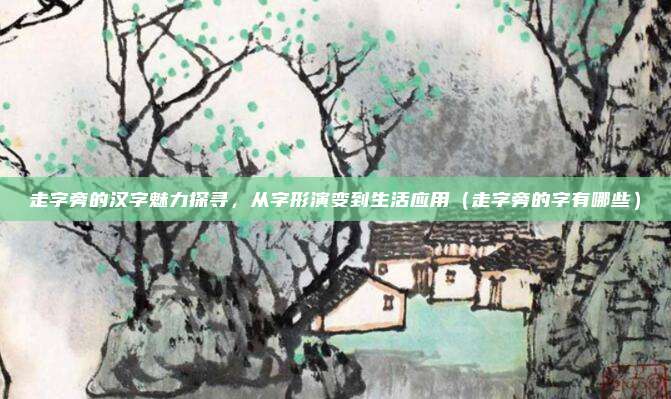 走字旁的汉字魅力探寻，从字形演变到生活应用（走字旁的字有哪些）