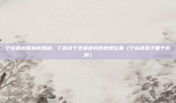 宁远县所属城市揭秘，了解这个美丽县域的地理位置（宁远县属于哪个市啊）