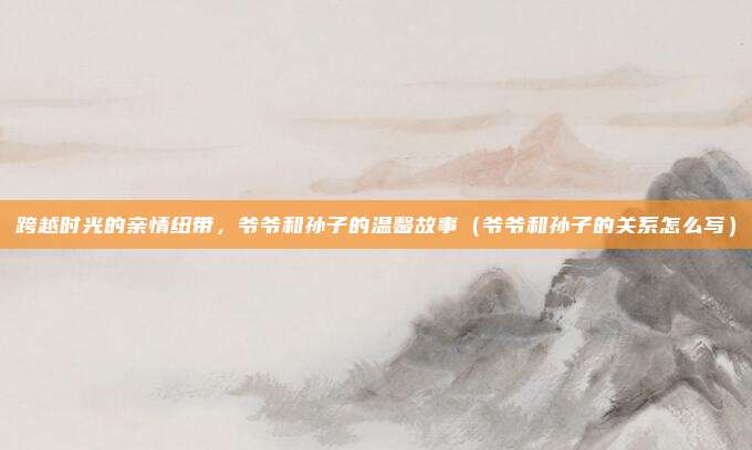 跨越时光的亲情纽带，爷爷和孙子的温馨故事（爷爷和孙子的关系怎么写）
