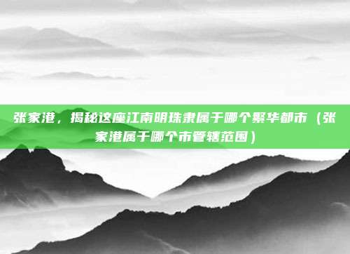 张家港，揭秘这座江南明珠隶属于哪个繁华都市（张家港属于哪个市管辖范围）