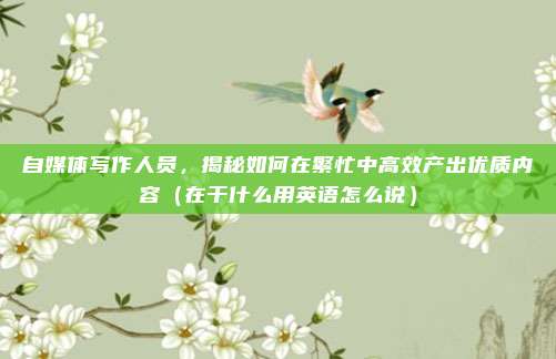 自媒体写作人员，揭秘如何在繁忙中高效产出优质内容（在干什么用英语怎么说）