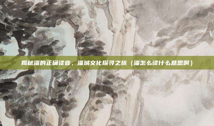 揭秘淄的正确读音，淄城文化探寻之旅（淄怎么读什么意思啊）