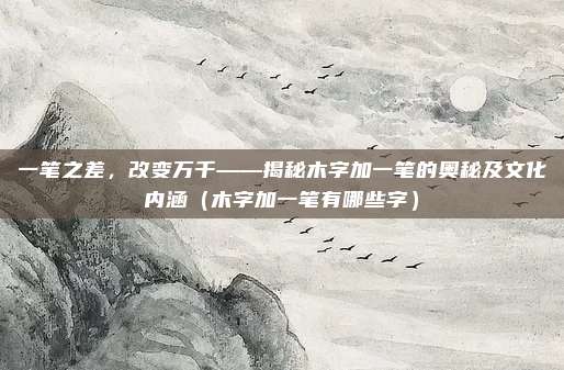 一笔之差,改变万千——揭秘木字加一笔的奥秘及文化内涵(木字加一笔有哪些字)