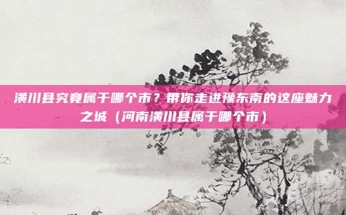 潢川县究竟属于哪个市？带你走进豫东南的这座魅力之城（河南潢川县属于哪个市）