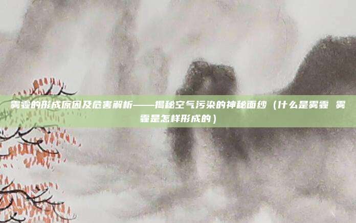 雾霾的形成原因及危害解析——揭秘空气污染的神秘面纱（什么是雾霾 雾霾是怎样形成的）