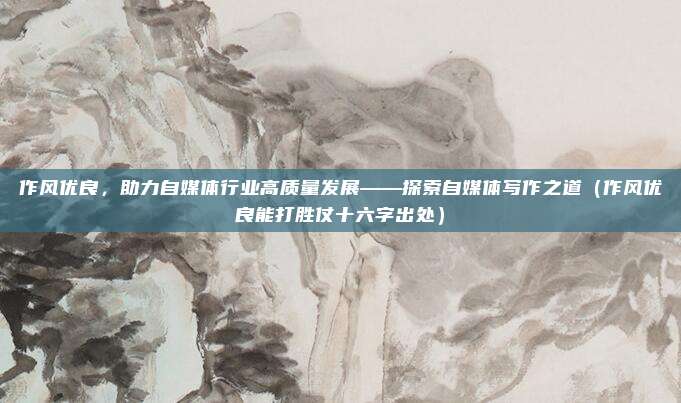 作风优良，助力自媒体行业高质量发展——探索自媒体写作之道（作风优良能打胜仗十六字出处）