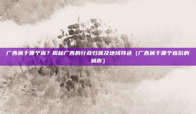 广西属于哪个省？揭秘广西的行政归属及地域特色（广西属于哪个省份的城市）