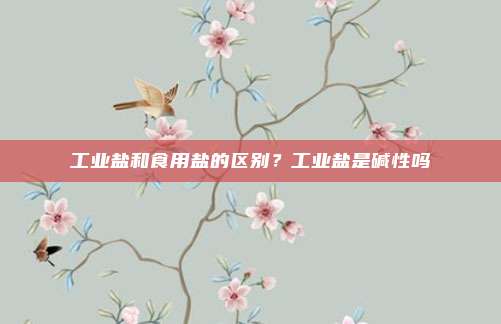 工业盐和食用盐的区别?工业盐是碱性吗