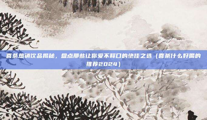 喜茶热销饮品揭秘，盘点那些让你爱不释口的绝佳之选（喜茶什么好喝的推荐2024）