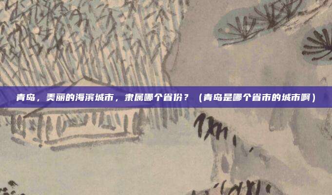 青岛，美丽的海滨城市，隶属哪个省份？（青岛是哪个省市的城市啊）