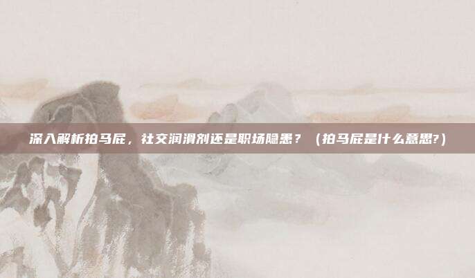 深入解析拍马屁，社交润滑剂还是职场隐患？（拍马屁是什么意思?）